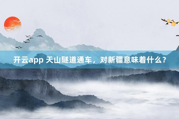 开云app 天山隧道通车，对新疆意味着什么？