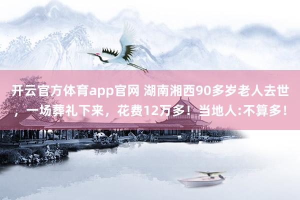 开云官方体育app官网 湖南湘西90多岁老人去世,一场葬礼下来,花费12万多!当地人:不算多!