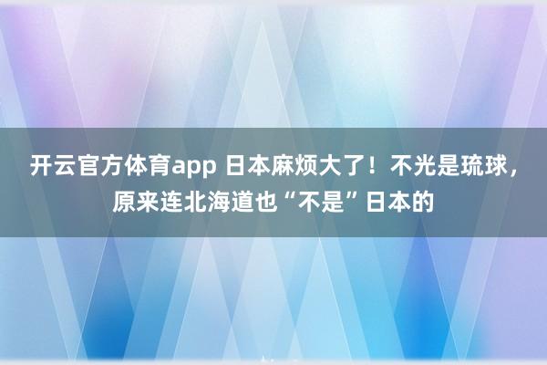 开云官方体育app 日本麻烦大了！不光是琉球，原来连北海道也“不是”日本的
