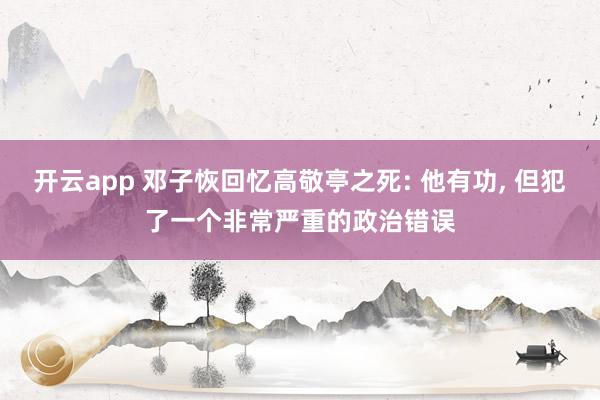 开云app 邓子恢回忆高敬亭之死: 他有功, 但犯了一个非常严重的政治错误