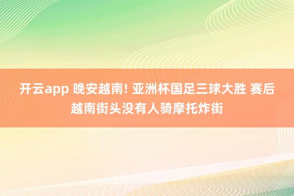 开云app 晚安越南! 亚洲杯国足三球大胜 赛后越南街头没有人骑摩托炸街
