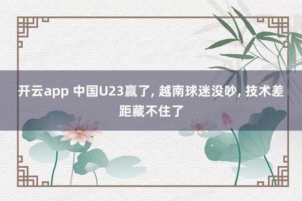 开云app 中国U23赢了， 越南球迷没吵， 技术差距藏不住了