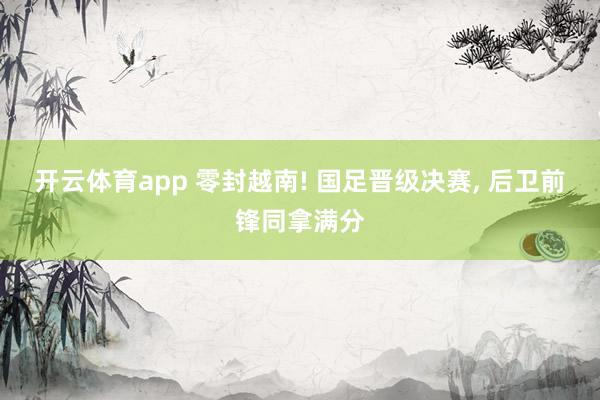 开云体育app 零封越南! 国足晋级决赛， 后卫前锋同拿满分