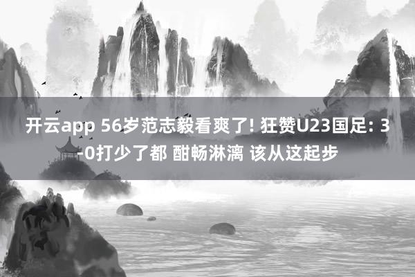 开云app 56岁范志毅看爽了! 狂赞U23国足: 3-0打少了都 酣畅淋漓 该从这起步