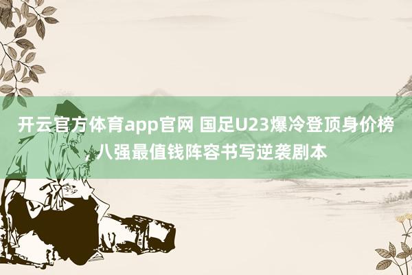 开云官方体育app官网 国足U23爆冷登顶身价榜, 八强最值钱阵容书写逆袭剧本
