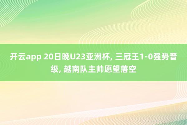 开云app 20日晚U23亚洲杯， 三冠王1-0强势晋级， 越南队主帅愿望落空