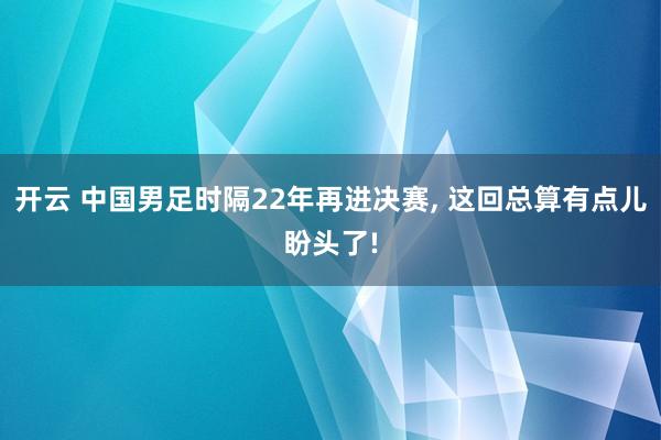 开云 中国男足时隔22年再进决赛， 这回总算有点儿盼头了!