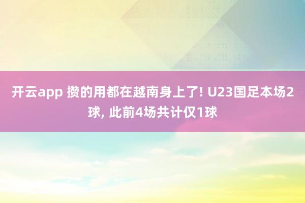 开云app 攒的用都在越南身上了! U23国足本场2球, 此前4场共计仅1球