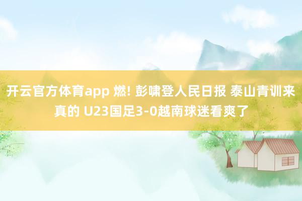 开云官方体育app 燃! 彭啸登人民日报 泰山青训来真的 U23国足3-0越南球迷看爽了