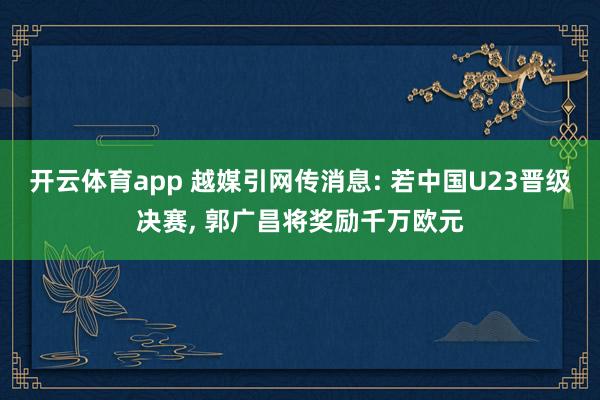 开云体育app 越媒引网传消息: 若中国U23晋级决赛， 郭广昌将奖励千万欧元
