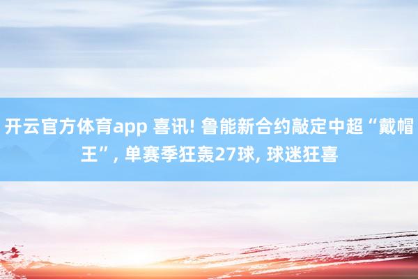开云官方体育app 喜讯! 鲁能新合约敲定中超“戴帽王”， 单赛季狂轰27球， 球迷狂喜