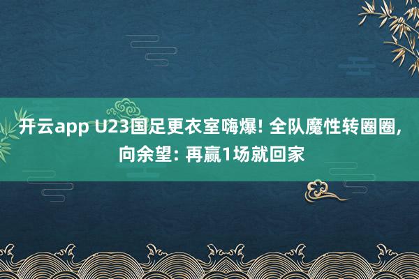 开云app U23国足更衣室嗨爆! 全队魔性转圈圈， 向余望: 再赢1场就回家