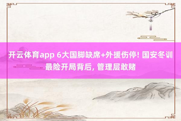 开云体育app 6大国脚缺席+外援伤停! 国安冬训最险开局背后， 管理层敢赌