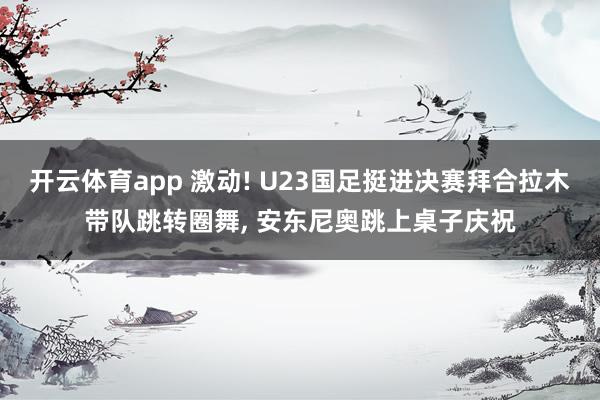 开云体育app 激动! U23国足挺进决赛拜合拉木带队跳转圈舞, 安东尼奥跳上桌子庆祝