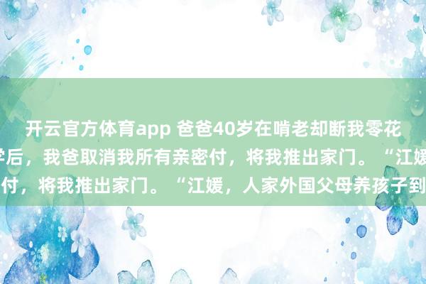 开云官方体育app 爸爸40岁在啃老却断我零花钱 江媛江海川 考上大学后,我爸取消我所有亲密付,将我推出家门。 “江媛,人家外国父母养孩子到