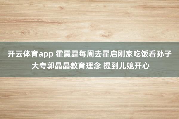 开云体育app 霍震霆每周去霍启刚家吃饭看孙子 大夸郭晶晶教育理念 提到儿媳开心