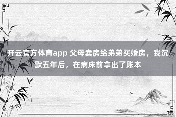 开云官方体育app 父母卖房给弟弟买婚房，我沉默五年后，在病床前拿出了账本