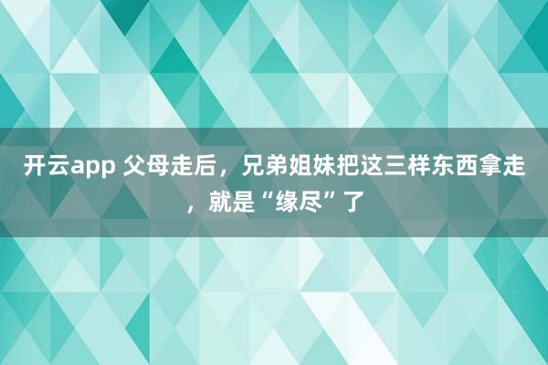 开云app 父母走后,兄弟姐妹把这三样东西拿走,就是“缘尽”了