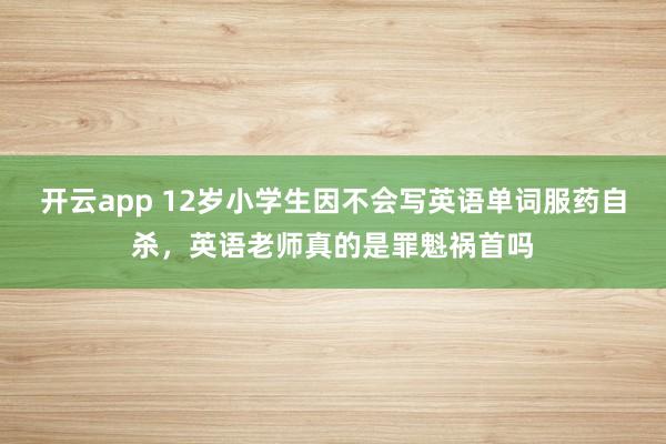 开云app 12岁小学生因不会写英语单词服药自杀，英语老师真的是罪魁祸首吗