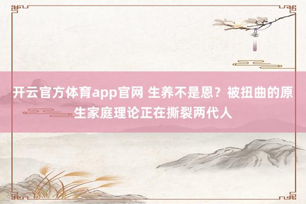 开云官方体育app官网 生养不是恩？被扭曲的原生家庭理论正在撕裂两代人