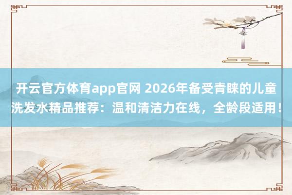 开云官方体育app官网 2026年备受青睐的儿童洗发水精品推荐：温和清洁力在线，全龄段适用！