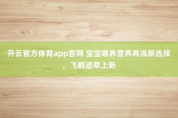 开云官方体育app官网 宝宝喂养营养再添新选择,飞鹤迹萃上新