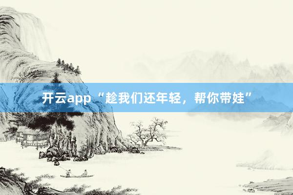 开云app “趁我们还年轻，帮你带娃”
