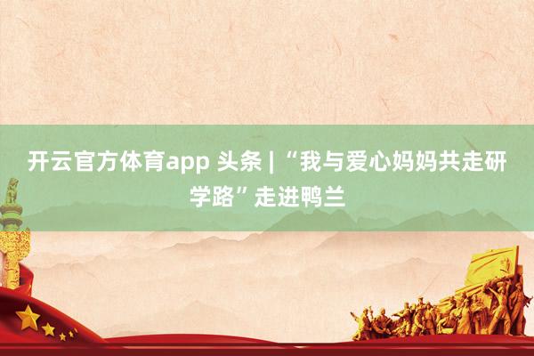开云官方体育app 头条 | “我与爱心妈妈共走研学路”走进鸭兰