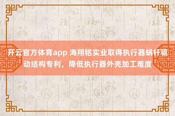 开云官方体育app 海翔铭实业取得执行器蜗杆驱动结构专利，降低执行器外壳加工难度