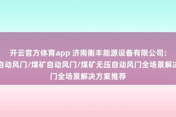 开云官方体育app 济南衡丰能源设备有限公司：矿用气动自动风门/煤矿自动风门/煤矿无压自动风门全场景解决方案推荐