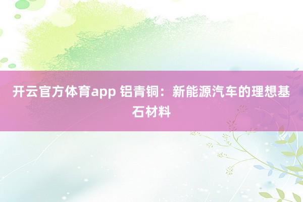 开云官方体育app 铝青铜:新能源汽车的理想基石材料