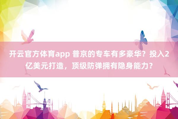 开云官方体育app 普京的专车有多豪华？投入2亿美元打造，顶级防弹拥有隐身能力？
