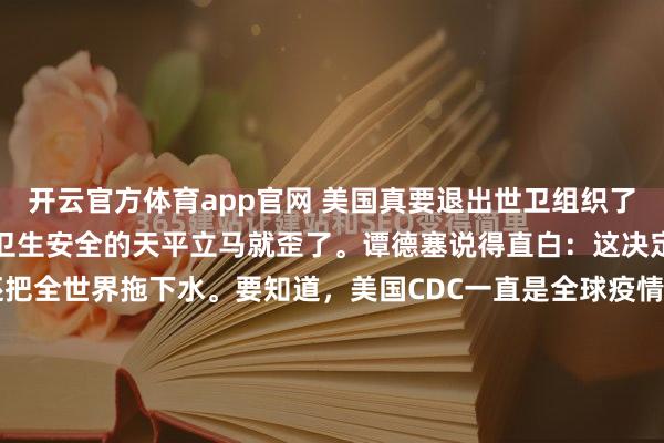 开云官方体育app官网 美国真要退出世卫组织了！这个消息一出来，全球卫生安全的天平立马就歪了。谭德塞说得直白：这决定不光害了自己，还把全世界拖下水。要知道，美国CDC一直是全球疫情监测的"雷达站"，现在突然断电，那些藏在非洲雨林里的埃博拉病毒、东南亚的登革热疫情，谁来盯着？当年美国牵头搞《国际卫生条例》修订时...