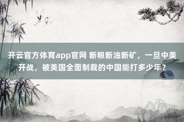 开云官方体育app官网 断粮断油断矿，一旦中美开战，被美国全面制裁的中国能打多少年？