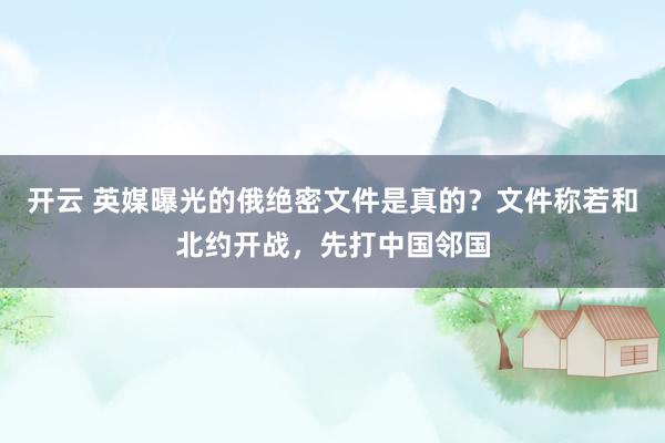 开云 英媒曝光的俄绝密文件是真的？文件称若和北约开战，先打中国邻国