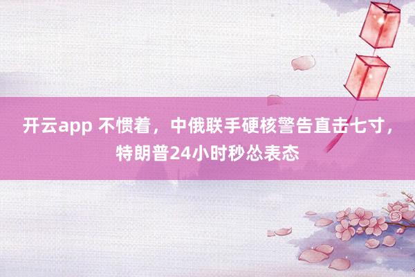 开云app 不惯着，中俄联手硬核警告直击七寸，特朗普24小时秒怂表态
