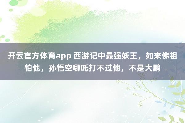 开云官方体育app 西游记中最强妖王，如来佛祖怕他，孙悟空哪吒打不过他，不是大鹏
