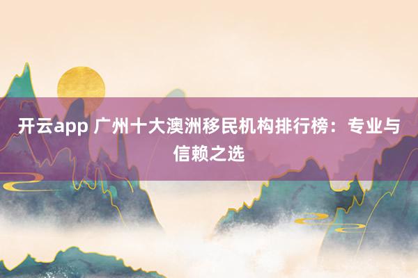 开云app 广州十大澳洲移民机构排行榜:专业与信赖之选