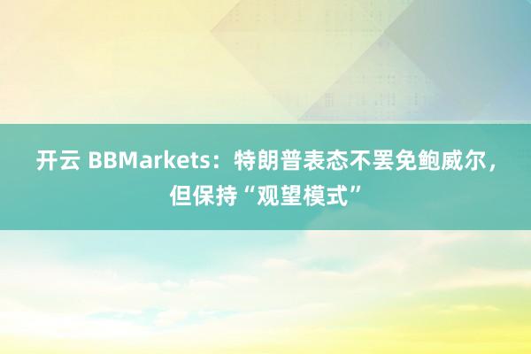 开云 BBMarkets：特朗普表态不罢免鲍威尔，但保持“观望模式”