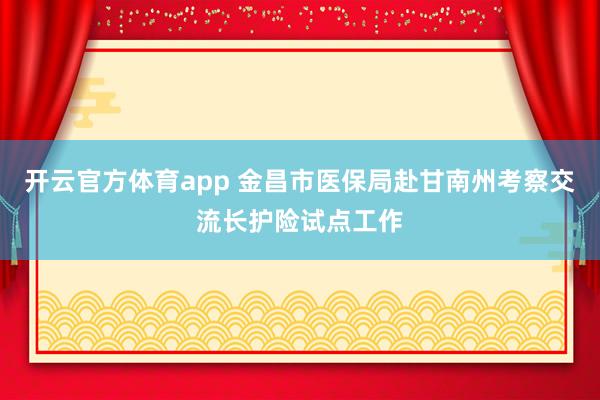 开云官方体育app 金昌市医保局赴甘南州考察交流长护险试点工作