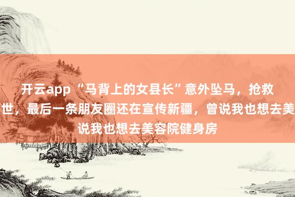 开云app “马背上的女县长”意外坠马，抢救无效不幸离世，最后一条朋友圈还在宣传新疆，曾说我也想去美容院健身房