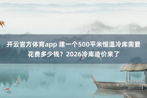 开云官方体育app 建一个500平米恒温冷库需要花费多少钱？2026冷库造价来了