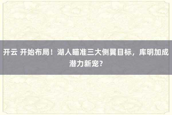开云 开始布局！湖人瞄准三大侧翼目标，库明加成潜力新宠？
