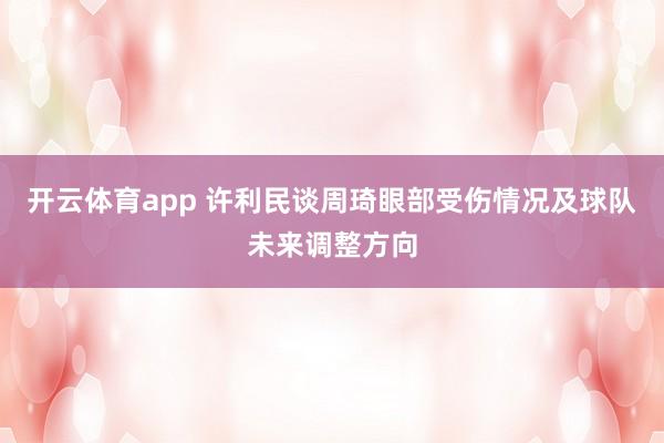 开云体育app 许利民谈周琦眼部受伤情况及球队未来调整方向