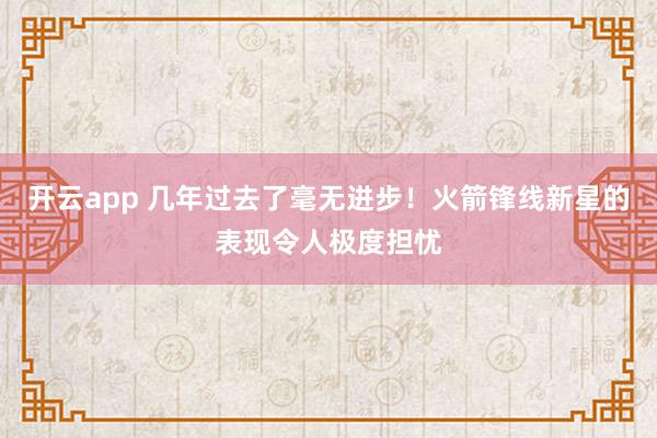 开云app 几年过去了毫无进步！火箭锋线新星的表现令人极度担忧