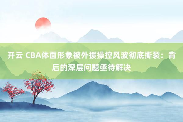 开云 CBA体面形象被外援操控风波彻底撕裂：背后的深层问题亟待解决