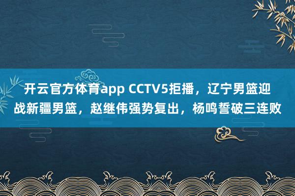 开云官方体育app CCTV5拒播，辽宁男篮迎战新疆男篮，赵继伟强势复出，杨鸣誓破三连败