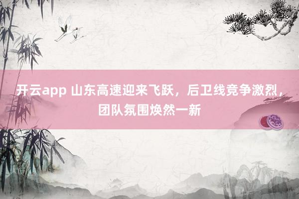 开云app 山东高速迎来飞跃，后卫线竞争激烈，团队氛围焕然一新