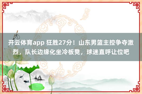 开云体育app 狂胜27分!山东男篮主控争夺激烈,队长边缘化坐冷板凳,球迷直呼让位吧