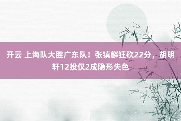 开云 上海队大胜广东队！张镇麟狂砍22分，胡明轩12投仅2成隐形失色